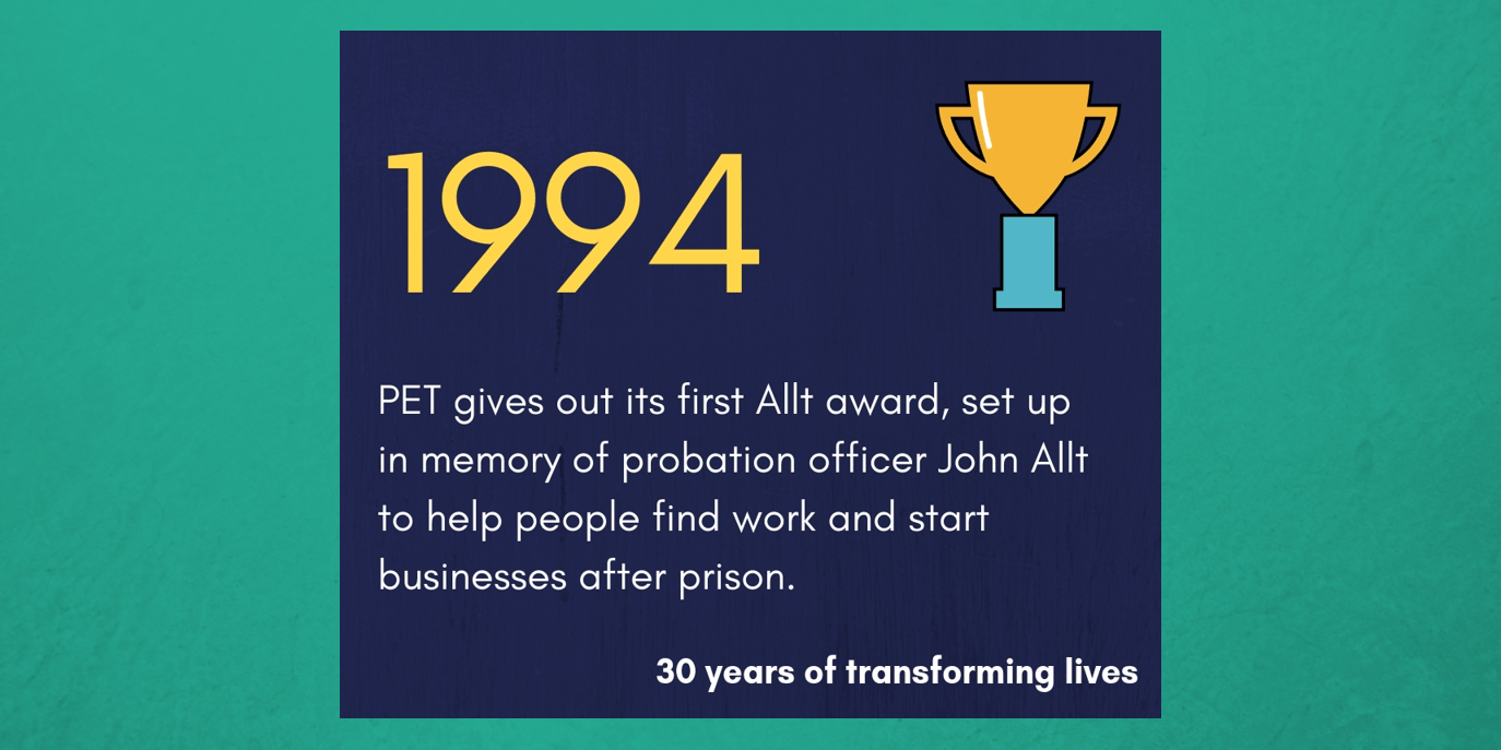 1994 - PET gives out its first Allt award, set up in memory of probation officer John Allt to help people find work and start businesses after prison.