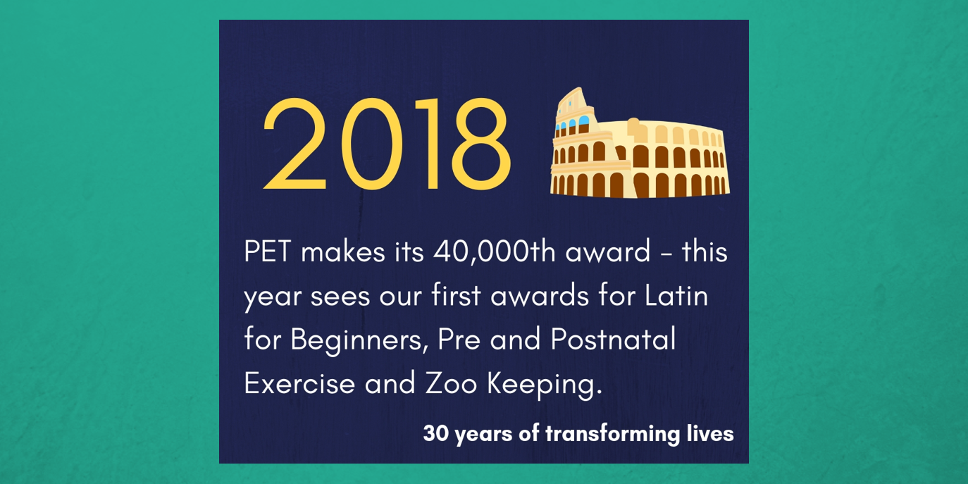 2018 - PET makes its 40,000th award - this year sees our first awards for Latin for Beginners, Pre and Postnatal Exercise and Zoo Keeping.